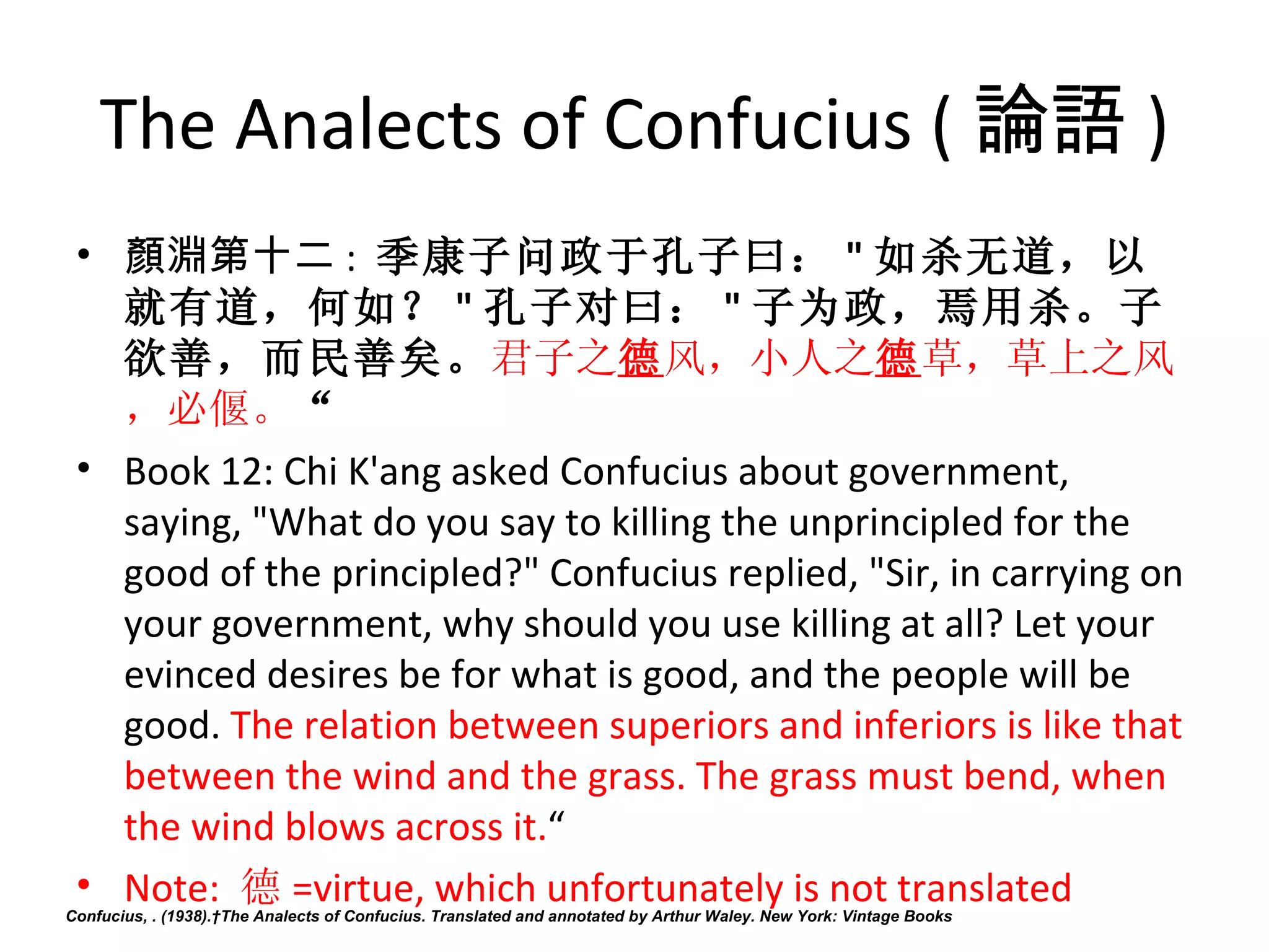 The Analects of Confucius ( 論語 )
 • 顏淵第十二 :  季康子问政于孔子曰： " 如杀无道，以
   就有道，何如？ " 孔子对曰： " 子为政，焉用杀。子
   欲善，而民善矣。君子之德风，小人之德草，草上之风
   ，必偃。“
 • Book 12: Chi K'ang asked Confucius about government, 
   saying, "What do you say to killing the unprincipled for the 
   good of the principled?" Confucius replied, "Sir, in carrying on 
   your government, why should you use killing at all? Let your 
   evinced desires be for what is good, and the people will be 
   good. The relation between superiors and inferiors is like that 
   between the wind and the grass. The grass must bend, when 
   the wind blows across it.“
 • Note:  德 =virtue, which unfortunately is not translated
Confucius, . (1938). The Analects of Confucius. Translated and annotated by Arthur Waley. New York: Vintage Books
 