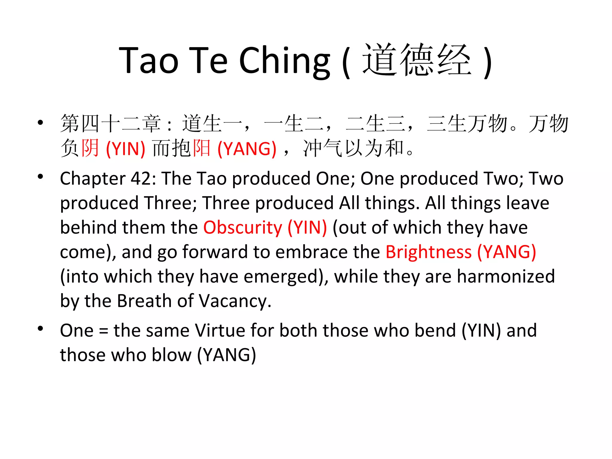 Tao Te Ching ( 道德经 )
• 第四十二章 :  道生一，一生二，二生三，三生万物。万物
  负阴 (YIN) 而抱阳 (YANG) ，冲气以为和。
• Chapter 42: The Tao produced One; One produced Two; Two 
  produced Three; Three produced All things. All things leave 
  behind them the Obscurity (YIN) (out of which they have 
  come), and go forward to embrace the Brightness (YANG) 
  (into which they have emerged), while they are harmonized 
  by the Breath of Vacancy.
• One = the same Virtue for both those who bend (YIN) and 
  those who blow (YANG)
 