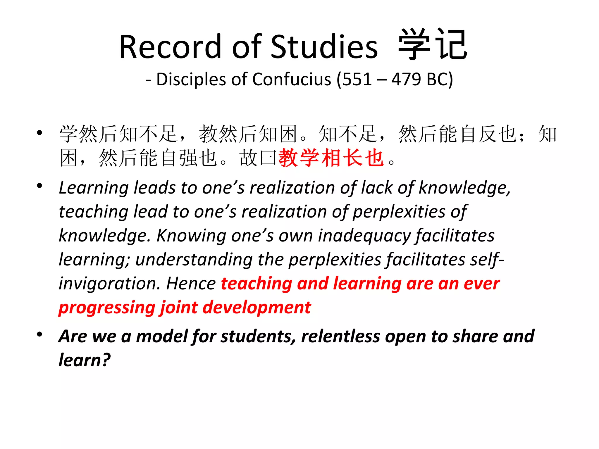 Record of Studies  学记
            - Disciples of Confucius (551 – 479 BC)

• 学然后知不足，教然后知困。知不足，然后能自反也；知
  困，然后能自强也。故曰教学相长也。
• Learning leads to one’s realization of lack of knowledge,
  teaching lead to one’s realization of perplexities of
  knowledge. Knowing one’s own inadequacy facilitates
  learning; understanding the perplexities facilitates self-
  invigoration. Hence teaching and learning are an ever
  progressing joint development
• Are we a model for students, relentless open to share and
  learn?
 