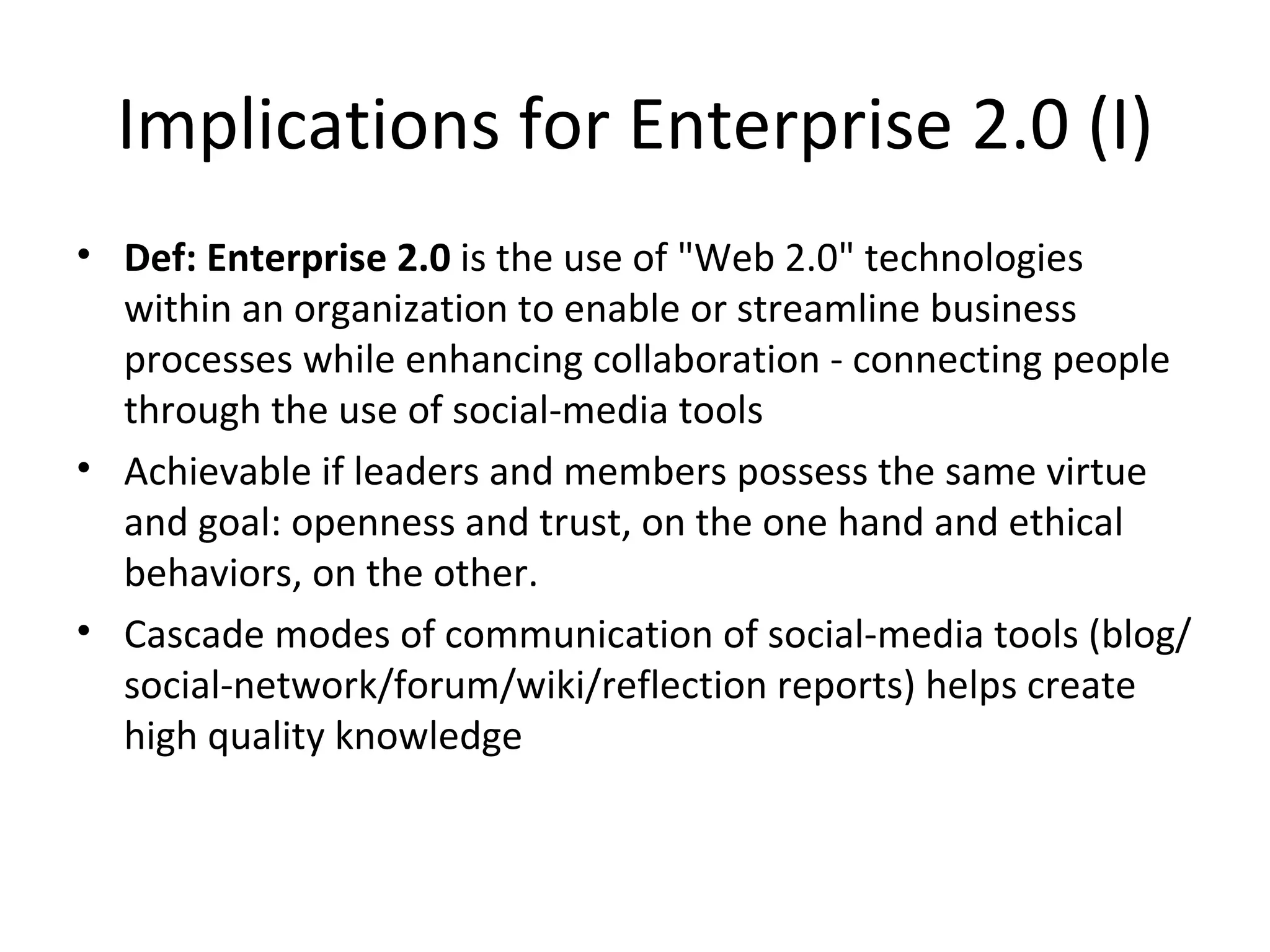Implications for Enterprise 2.0 (I)
• Def: Enterprise 2.0 is the use of "Web 2.0" technologies 
  within an organization to enable or streamline business 
  processes while enhancing collaboration - connecting people 
  through the use of social-media tools
• Achievable if leaders and members possess the same virtue 
  and goal: openness and trust, on the one hand and ethical 
  behaviors, on the other.
• Cascade modes of communication of social-media tools (blog/
  social-network/forum/wiki/reflection reports) helps create 
  high quality knowledge
 