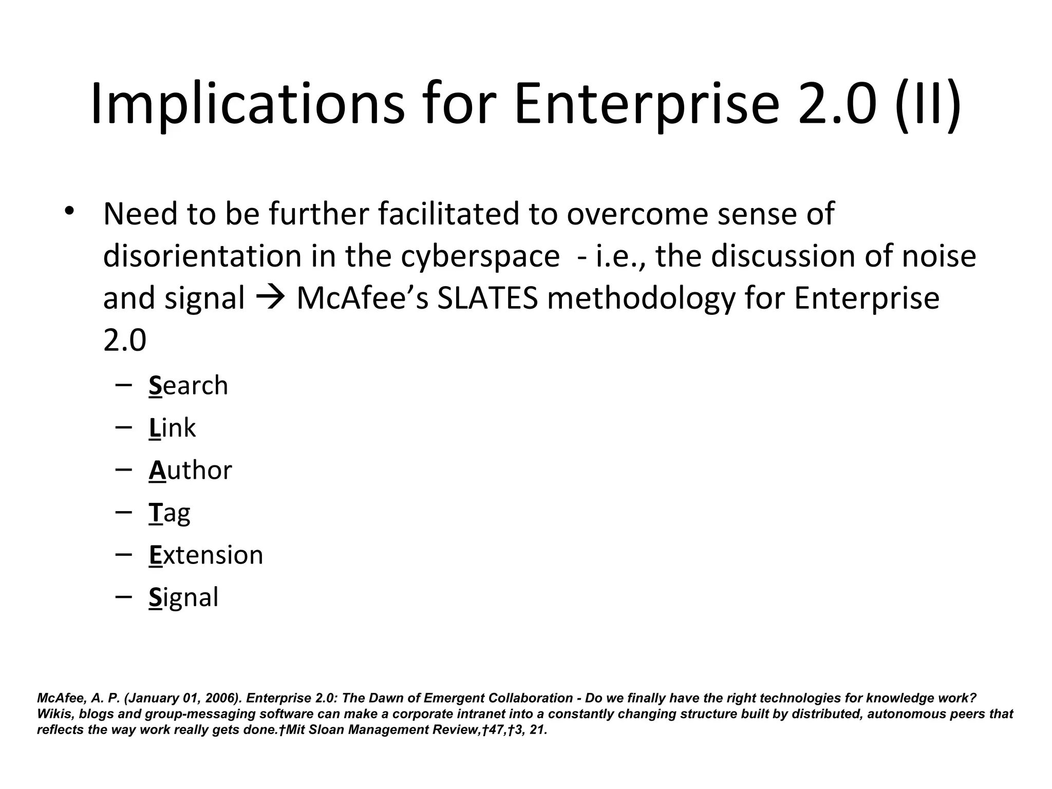 Implications for Enterprise 2.0 (II)
    • Need to be further facilitated to overcome sense of 
      disorientation in the cyberspace  - i.e., the discussion of noise 
      and signal  McAfee’s SLATES methodology for Enterprise 
      2.0
            –    Search
            –    Link
            –    Author
            –    Tag
            –    Extension
            –    Signal 


McAfee, A. P. (January 01, 2006). Enterprise 2.0: The Dawn of Emergent Collaboration - Do we finally have the right technologies for knowledge work?
Wikis, blogs and group-messaging software can make a corporate intranet into a constantly changing structure built by distributed, autonomous peers that
reflects the way work really gets done. Mit Sloan Management Review, 47, 3, 21.
 