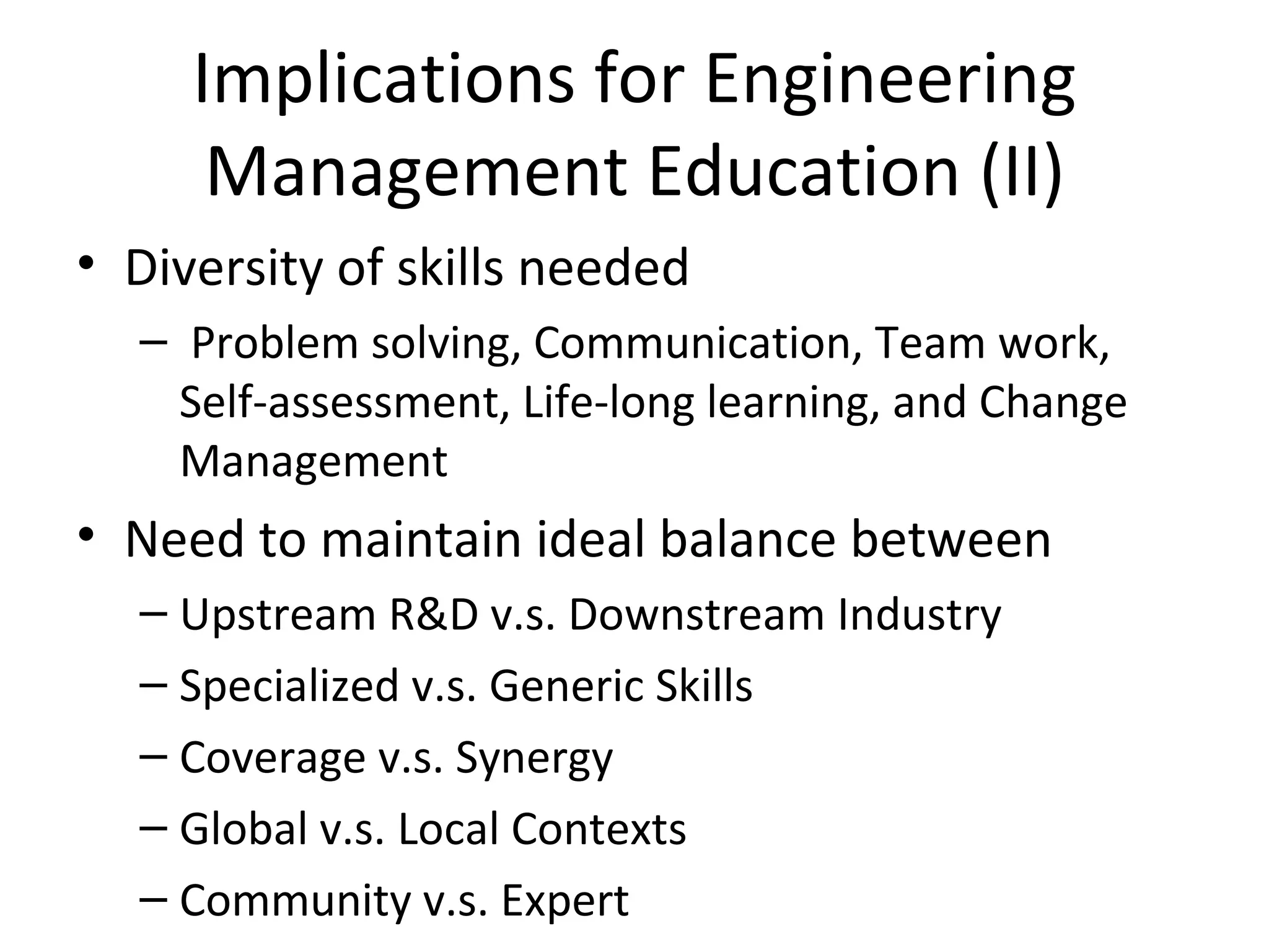 Implications for Engineering 
      Management Education (II)
• Diversity of skills needed
  –  Problem solving, Communication, Team work, 
    Self-assessment, Life-long learning, and Change 
    Management
• Need to maintain ideal balance between
  – Upstream R&D v.s. Downstream Industry
  – Specialized v.s. Generic Skills
  – Coverage v.s. Synergy
  – Global v.s. Local Contexts
  – Community v.s. Expert
 
