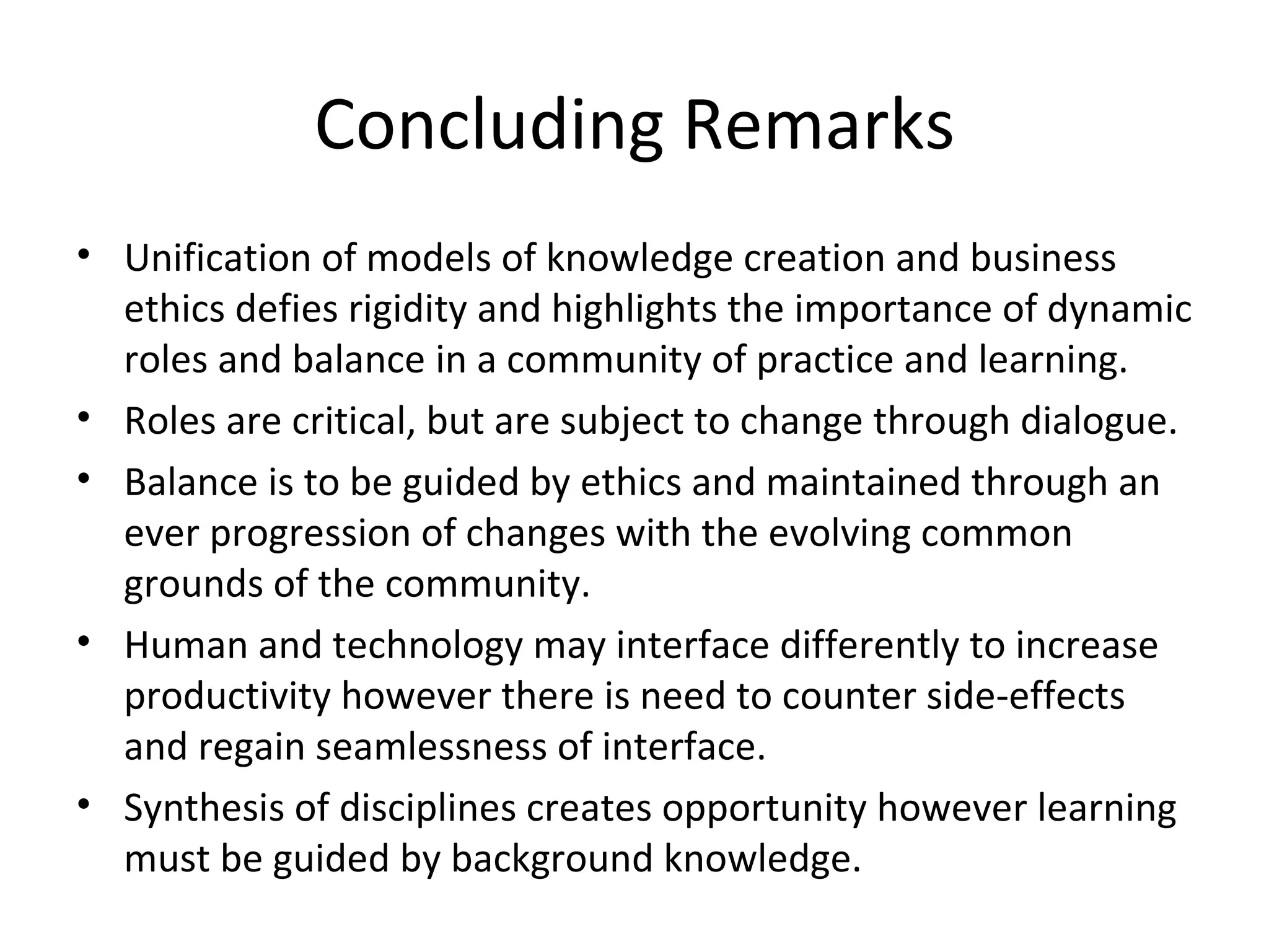 Concluding Remarks
• Unification of models of knowledge creation and business 
  ethics defies rigidity and highlights the importance of dynamic 
  roles and balance in a community of practice and learning.
• Roles are critical, but are subject to change through dialogue.
• Balance is to be guided by ethics and maintained through an 
  ever progression of changes with the evolving common 
  grounds of the community.
• Human and technology may interface differently to increase 
  productivity however there is need to counter side-effects 
  and regain seamlessness of interface.
• Synthesis of disciplines creates opportunity however learning 
  must be guided by background knowledge.
 