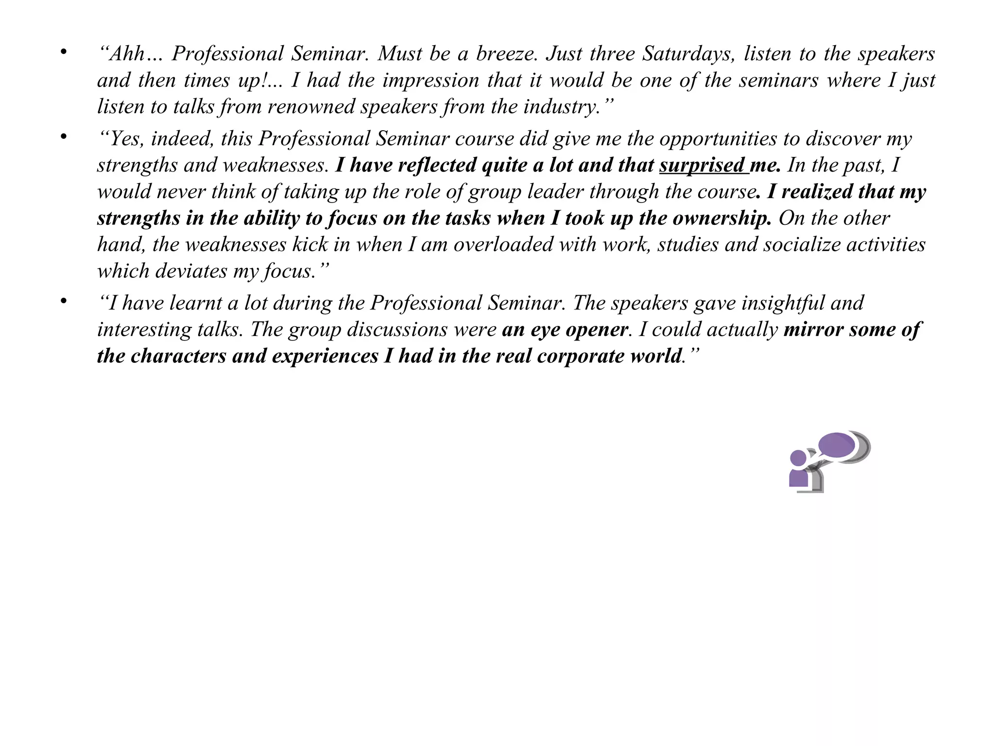 •   “Ahh… Professional Seminar. Must be a breeze. Just three Saturdays, listen to the speakers
    and then times up!... I had the impression that it would be one of the seminars where I just
    listen to talks from renowned speakers from the industry.”
•   “Yes, indeed, this Professional Seminar course did give me the opportunities to discover my
    strengths and weaknesses. I have reflected quite a lot and that surprised me. In the past, I
    would never think of taking up the role of group leader through the course. I realized that my
    strengths in the ability to focus on the tasks when I took up the ownership. On the other
    hand, the weaknesses kick in when I am overloaded with work, studies and socialize activities
    which deviates my focus.”
•   “I have learnt a lot during the Professional Seminar. The speakers gave insightful and
    interesting talks. The group discussions were an eye opener. I could actually mirror some of
    the characters and experiences I had in the real corporate world.”
 