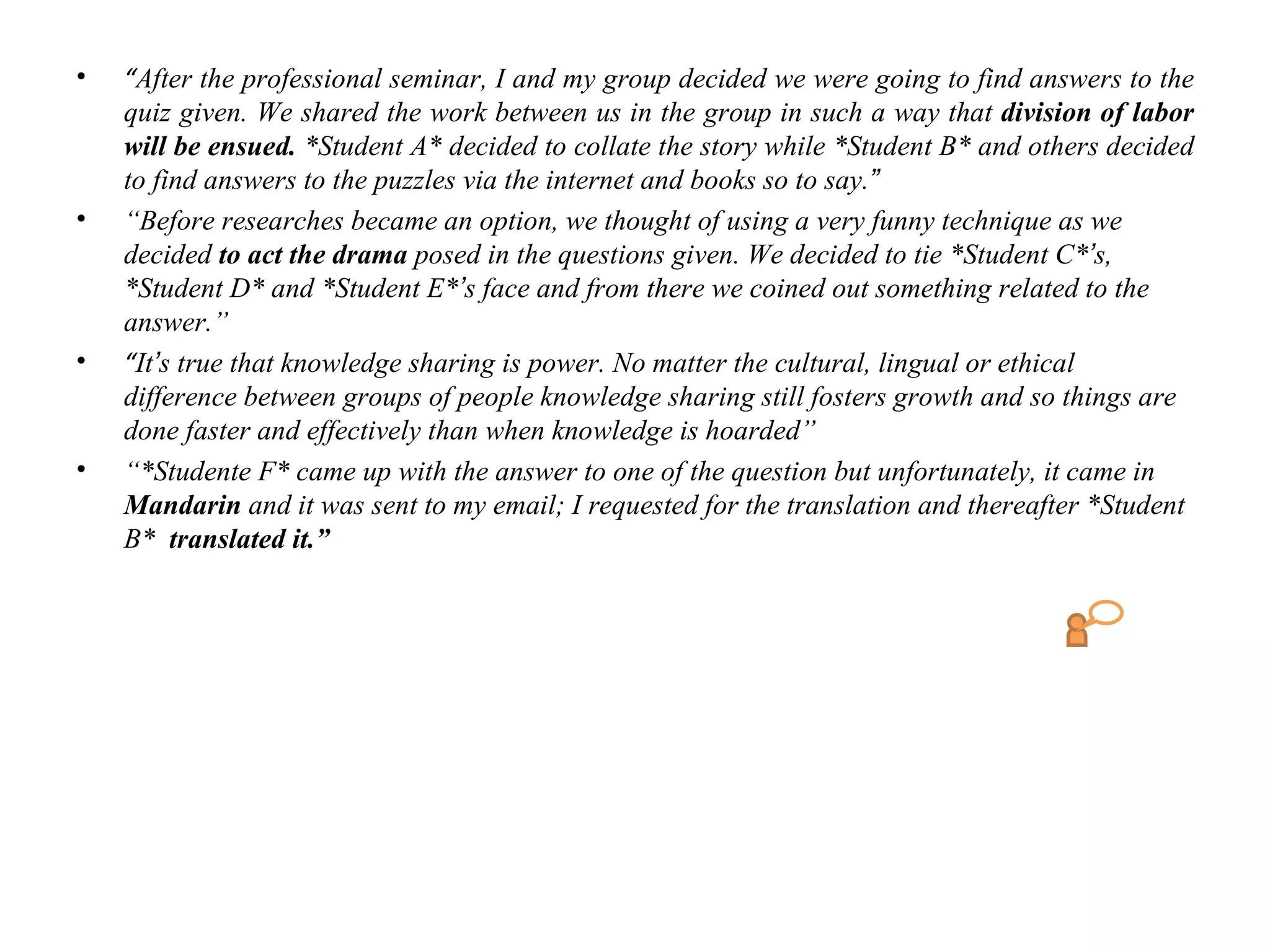 •   “After the professional seminar, I and my group decided we were going to find answers to the
    quiz given. We shared the work between us in the group in such a way that division of labor
    will be ensued. *Student A* decided to collate the story while *Student B* and others decided
    to find answers to the puzzles via the internet and books so to say.”
•   “Before researches became an option, we thought of using a very funny technique as we
    decided to act the drama posed in the questions given. We decided to tie *Student C*’s,
    *Student D* and *Student E*’s face and from there we coined out something related to the
    answer.”
•   “It’s true that knowledge sharing is power. No matter the cultural, lingual or ethical
    difference between groups of people knowledge sharing still fosters growth and so things are
    done faster and effectively than when knowledge is hoarded”
•   “*Studente F* came up with the answer to one of the question but unfortunately, it came in
    Mandarin and it was sent to my email; I requested for the translation and thereafter *Student
    B* translated it.”
 