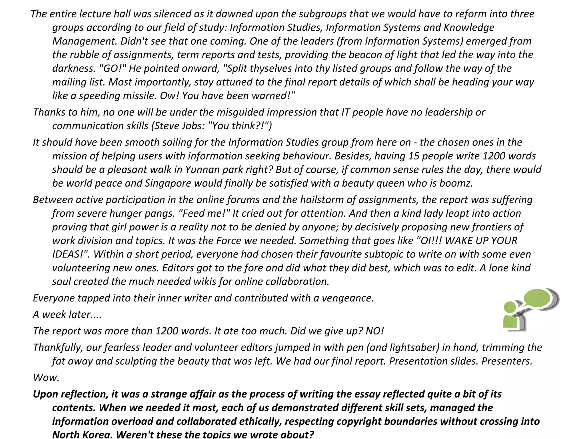 The entire lecture hall was silenced as it dawned upon the subgroups that we would have to reform into three
      groups according to our field of study: Information Studies, Information Systems and Knowledge
      Management. Didn't see that one coming. One of the leaders (from Information Systems) emerged from
      the rubble of assignments, term reports and tests, providing the beacon of light that led the way into the
      darkness. "GO!" He pointed onward, "Split thyselves into thy listed groups and follow the way of the
      mailing list. Most importantly, stay attuned to the final report details of which shall be heading your way
      like a speeding missile. Ow! You have been warned!"
 Thanks to him, no one will be under the misguided impression that IT people have no leadership or
      communication skills (Steve Jobs: "You think?!")
 It should have been smooth sailing for the Information Studies group from here on - the chosen ones in the
      mission of helping users with information seeking behaviour. Besides, having 15 people write 1200 words
      should be a pleasant walk in Yunnan park right? But of course, if common sense rules the day, there would
      be world peace and Singapore would finally be satisfied with a beauty queen who is boomz.
 Between active participation in the online forums and the hailstorm of assignments, the report was suffering
      from severe hunger pangs. "Feed me!" It cried out for attention. And then a kind lady leapt into action
      proving that girl power is a reality not to be denied by anyone; by decisively proposing new frontiers of
      work division and topics. It was the Force we needed. Something that goes like "OI!!! WAKE UP YOUR
      IDEAS!". Within a short period, everyone had chosen their favourite subtopic to write on with some even
      volunteering new ones. Editors got to the fore and did what they did best, which was to edit. A lone kind
      soul created the much needed wikis for online collaboration.
 Everyone tapped into their inner writer and contributed with a vengeance.
 A week later....
 The report was more than 1200 words. It ate too much. Did we give up? NO!
 Thankfully, our fearless leader and volunteer editors jumped in with pen (and lightsaber) in hand, trimming the
      fat away and sculpting the beauty that was left. We had our final report. Presentation slides. Presenters.
 Wow.
 Upon reflection, it was a strange affair as the process of writing the essay reflected quite a bit of its
      contents. When we needed it most, each of us demonstrated different skill sets, managed the
      information overload and collaborated ethically, respecting copyright boundaries without crossing into
      North Korea. Weren't these the topics we wrote about?
 