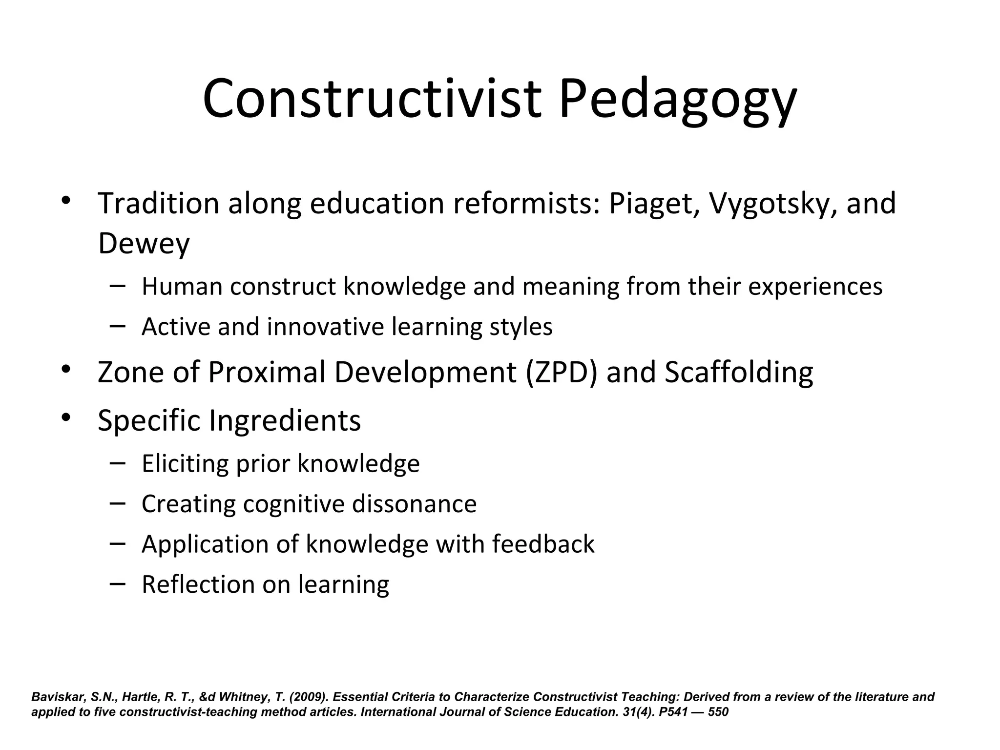 Constructivist Pedagogy
     • Tradition along education reformists: Piaget, Vygotsky, and 
       Dewey
             – Human construct knowledge and meaning from their experiences
             – Active and innovative learning styles
     • Zone of Proximal Development (ZPD) and Scaffolding
     • Specific Ingredients
             –     Eliciting prior knowledge 
             –     Creating cognitive dissonance
             –     Application of knowledge with feedback
             –     Reflection on learning


Baviskar, S.N., Hartle, R. T., &d Whitney, T. (2009). Essential Criteria to Characterize Constructivist Teaching: Derived from a review of the literature and
applied to five constructivist-teaching method articles. International Journal of Science Education. 31(4). P541 — 550
 
