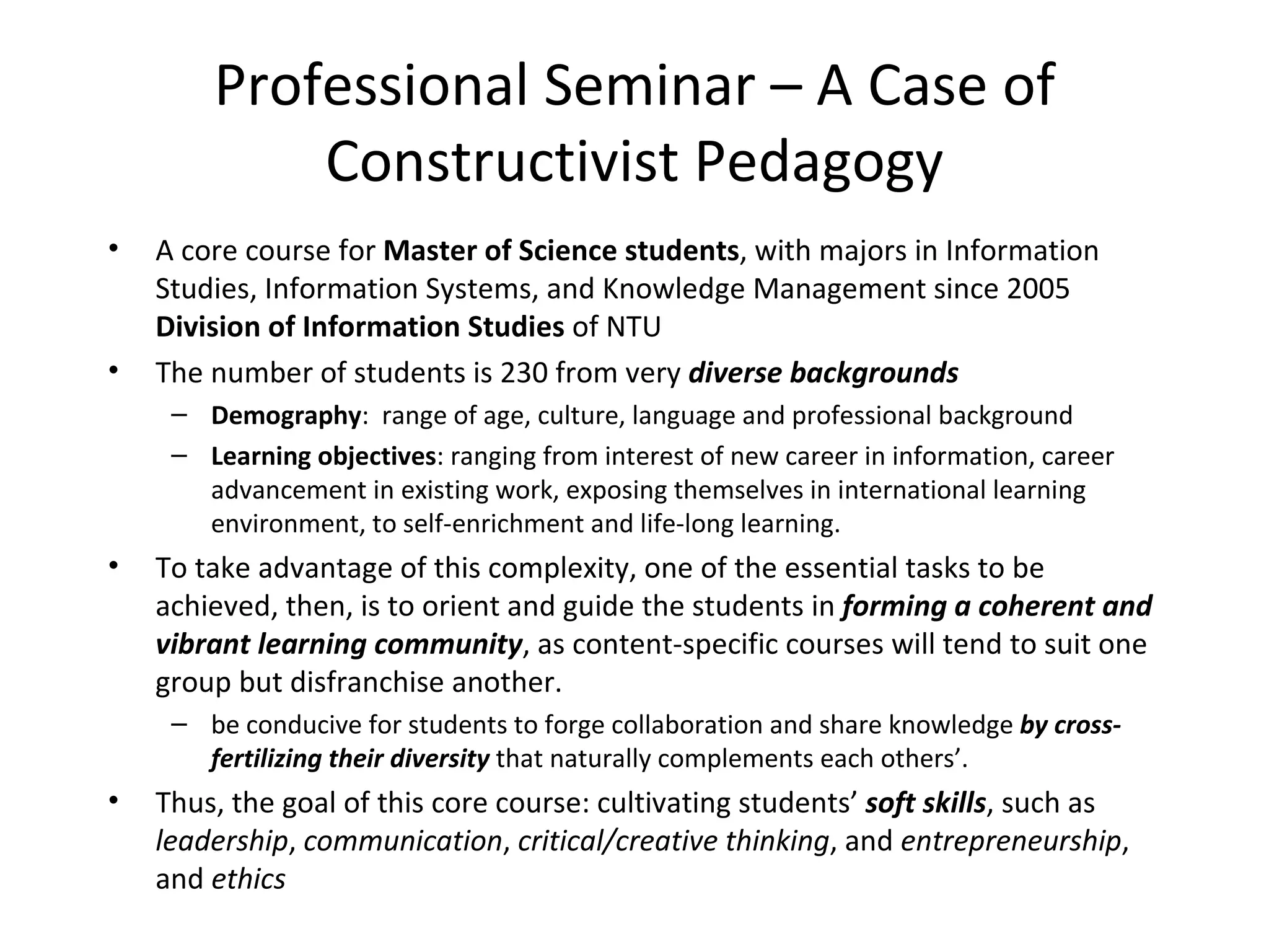 Professional Seminar – A Case of 
            Constructivist Pedagogy
•   A core course for Master of Science students, with majors in Information 
    Studies, Information Systems, and Knowledge Management since 2005 
    Division of Information Studies of NTU
•   The number of students is 230 from very diverse backgrounds
     – Demography:  range of age, culture, language and professional background
     – Learning objectives: ranging from interest of new career in information, career 
       advancement in existing work, exposing themselves in international learning 
       environment, to self-enrichment and life-long learning. 
•   To take advantage of this complexity, one of the essential tasks to be 
    achieved, then, is to orient and guide the students in forming a coherent and
    vibrant learning community, as content-specific courses will tend to suit one 
    group but disfranchise another.
     – be conducive for students to forge collaboration and share knowledge by cross-
       fertilizing their diversity that naturally complements each others’.
•   Thus, the goal of this core course: cultivating students’ soft skills, such as 
    leadership, communication, critical/creative thinking, and entrepreneurship, 
    and ethics
 