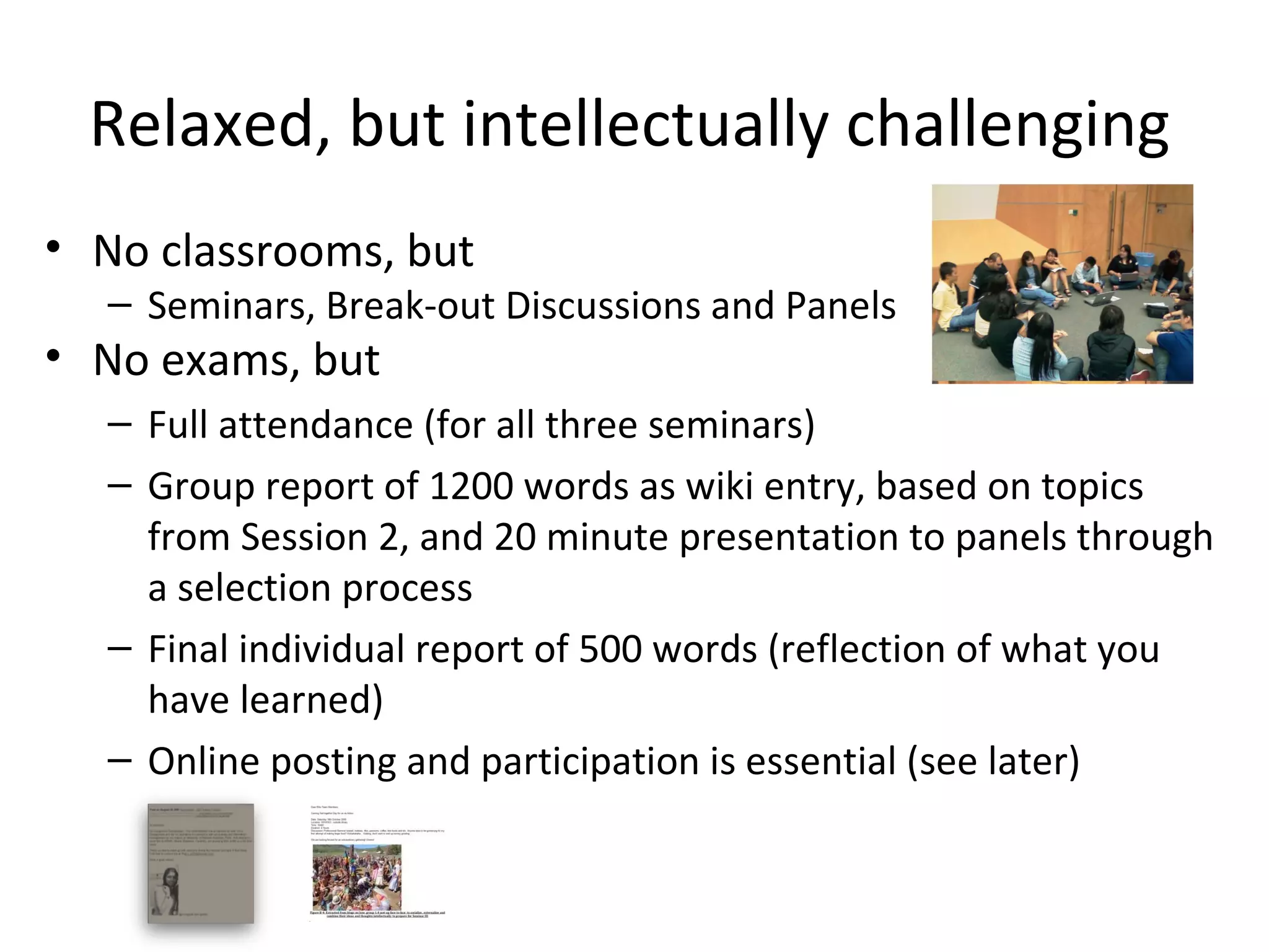 Relaxed, but intellectually challenging
• No classrooms, but
  – Seminars, Break-out Discussions and Panels
• No exams, but
  – Full attendance (for all three seminars) 
  – Group report of 1200 words as wiki entry, based on topics 
    from Session 2, and 20 minute presentation to panels through 
    a selection process 
  – Final individual report of 500 words (reflection of what you 
    have learned)
  – Online posting and participation is essential (see later)
 