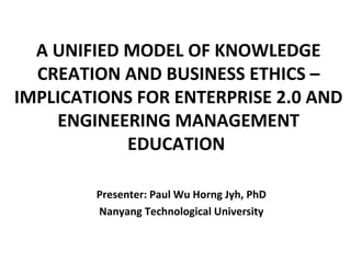 A UNIFIED MODEL OF KNOWLEDGE
  CREATION AND BUSINESS ETHICS –
IMPLICATIONS FOR ENTERPRISE 2.0 AND
    ENGINEERING MANAGEMENT
            EDUCATION
                         

        Presenter: Paul Wu Horng Jyh, PhD
        Nanyang Technological University
 