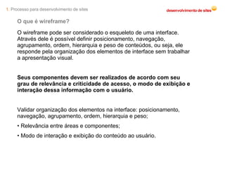 O que é wireframe? O wireframe pode ser considerado o esqueleto de uma interface. Através dele é possível definir posicionamento, navegação, agrupamento, ordem, hierarquia e peso de conteúdos, ou seja, ele responde pela organização dos elementos de interface sem trabalhar a apresentação visual. Seus componentes devem ser realizados de acordo com seu grau de relevância e criticidade de acesso, o modo de exibição e interação dessa informação com o usuário. Validar organização dos elementos na interface: posicionamento, navegação, agrupamento, ordem, hierarquia e peso; •  Relevância entre áreas e componentes; •  Modo de interação e exibição do conteúdo ao usuário. 1.  Processo para desenvolvimento de sites 