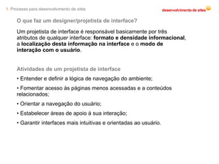 O que faz um designer/projetista de interface? Um projetista de interface é responsável basicamente por três atributos de qualquer interface:  formato e densidade informacional , a  localização desta informação na interface  e o  modo de interação com o usuário . Atividades de um projetista de interface Entender e definir a lógica de navegação do ambiente; Fomentar acesso às páginas menos acessadas e a conteúdos relacionados; Orientar a navegação do usuário; Estabelecer áreas de apoio à sua interação; Garantir interfaces mais intuitivas e orientadas ao usuário. 1.  Processo para desenvolvimento de sites 