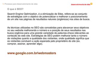 O que é SEO? Search Engine Optimization, é a otimização de Sites, refere-se ao conjunto de estratégias com o objetivo de potencializar e melhorar o posicionamento de um site nas páginas de resultados naturais (orgânicos) nos sites de busca. As técnicas utilizadas no SEO são concebidas para alavancar seus objetivos no seu website melhorando o número e a posição de seus resultados nas busca orgânica para uma grande variedade de palavras-chave relevantes ao conteúdo do web site. Estratégias de SEO podem melhorar tanto o número de visitações quanto a qualidade dos visitantes, onde qualidade significa que os visitantes concluem a ação esperada pelo proprietário do site (ex. comprar, assinar, aprender algo). www.google.com.br/webmasters 1.  Processo para desenvolvimento de sites 
