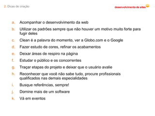 2.  Dicas de criação Acompanhar o desenvolvimento da web Utilizar os padrões sempre que não houver um motivo muito forte para fugir deles Clean é a palavra do momento, ver a Globo.com e o Google Fazer estudo de cores, refinar os acabamentos Deixar áreas de respiro na página Estudar o público e os concorrentes Traçar etapas do projeto e deixar que o usuário avalie Reconhecer que você não sabe tudo, procure profissionais qualificados nas demais especialidades Busque referências, sempre! Domine mais de um software Vá em eventos 