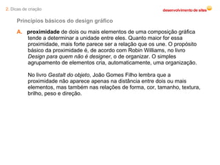 A.   proximidade  de dois ou mais elementos de uma composição gráfica tende a determinar a unidade entre eles. Quanto maior for essa proximidade, mais forte parece ser a relação que os une. O propósito básico da proximidade é, de acordo com Robin Williams, no livro  Design para quem não é designer , o de organizar. O simples agrupamento de elementos cria, automaticamente, uma organização.  No livro  Gestalt do objeto , João Gomes Filho lembra que a proximidade não aparece apenas na distância entre dois ou mais elementos, mas também nas relações de forma, cor, tamanho, textura, brilho, peso e direção.  Princípios básicos do design gráfico 2.  Dicas de criação 