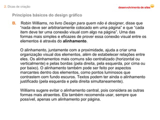 B.   Robin Williams, no livro  Design para quem não é designer , disse que “nada deve ser arbitrariamente colocado em uma página” e que “cada item deve ter uma conexão visual com algo na página”. Uma das formas mais simples e eficazes de prover essa conexão visual entre os elementos é através do  alinhamento . O alinhamento, juntamente com a proximidade, ajuda a criar uma organização visual dos elementos, além de estabelecer relações entre eles. Os alinhamentos mais comuns são centralizado (horizontal ou verticalmente) e pelas bordas (pela direita, pela esquerda, por cima ou por baixo). O alinhamento também pode ser feito por aspectos marcantes dentro dos elementos, como pontos luminosos que contrastem com fundo escuros. Textos podem ter ainda o alinhamento justificado (pela esquerda e pela direita simultaneamente). Williams sugere evitar o alinhamento central, pois considera as outras formas mais atraentes. Ela também recomenda usar, sempre que possível, apenas um alinhamento por página. Princípios básicos do design gráfico 2.  Dicas de criação 