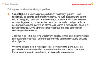 C.   A  repetição  é o terceiro princípio básico do design gráfico. Essa repetição, de acordo com Robin Williams, no livro  Design para quem não é designer , pode ser de elementos, como uma linha, um desenho ou uma logomarca, de um estilo, como um tamanho ou tipo de letra, ou ainda de relações entre os elementos, como a disposição, peso e o tamanho deles. Deve apenas ser a repetição de algo que o leitor reconheça visualmente. João Gomes Filho, no livro  Gestalt do objeto , afirma que a semelhança (gerada pela repetição) cria um estímulo de agrupamento, de unidade dos objetos. Williams sugere que a repetição deve ser marcante para que seja percebida, mas ela também recomenda evitar o excesso que pode tornar a composição enfadonha, ao invés de interessante. Princípios básicos do design gráfico 2.  Dicas de criação 