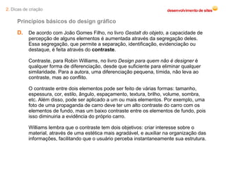 D.   De acordo com João Gomes Filho, no livro  Gestalt do objeto , a capacidade de percepção de alguns elementos é aumentada através da segregação deles. Essa segregação, que permite a separação, identificação, evidenciação ou destaque, é feita através do  contraste . Contraste, para Robin Williams, no livro  Design para quem não é designer  é qualquer forma de diferenciação, desde que suficiente para eliminar qualquer similaridade. Para a autora, uma diferenciação pequena, tímida, não leva ao contraste, mas ao conflito. O contraste entre dois elementos pode ser feito de várias formas: tamanho, espessura, cor, estilo, ângulo, espaçamento, textura, brilho, volume, sombra, etc. Além disso, pode ser aplicado a um ou mais elementos. Por exemplo, uma foto de uma propaganda de carro deve ter um alto contraste do carro com os elementos de fundo, mas um baixo contraste entre os elementos de fundo, pois isso diminuiria a evidência do próprio carro. Williams lembra que o contraste tem dois objetivos: criar interesse sobre o material, através de uma estética mais agradável, e auxiliar na organização das informações, facilitando que o usuário perceba instantaneamente sua estrutura. Princípios básicos do design gráfico 2.  Dicas de criação 