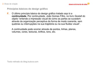 F.   O último princípio básico do design gráfico tratado aqui é a  continuidade . Por continuidade, João Gomes Filho, no livro  Gestalt do objeto  “entende a impressão visual de como as partes se sucedem através da organização perceptiva da forma de modo coerente, sem quebras ou interrupções na sua trajetória ou na sua fluidez visual”. A continuidade pode ocorrer através de pontos, linhas, planos, volumes, cores, texturas, brilhos, tons, etc.  Texto retirado do blog.kutova.com Princípios básicos do design gráfico 2.  Dicas de criação 