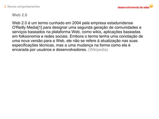 3.  Novos comportamentos Web 2.0 Web 2.0 é um termo cunhado em 2004 pela empresa estadunidense O'Reilly Media[1] para designar uma segunda geração de comunidades e serviços baseados na plataforma Web, como wikis, aplicações baseadas em folksonomia e redes sociais. Embora o termo tenha uma conotação de uma nova versão para a Web, ele não se refere à atualização nas suas especificações técnicas, mas a uma mudança na forma como ela é encarada por usuários e desenvolvedores.  (Wikipedia) 