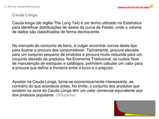 Cauda Longa Cauda longa (do inglês The Long Tail) é um termo utilizado na Estatística para identificar distribuições de dados da curva de Pareto, onde o volume de dados são classificados de forma decrescente. No mercado do consumo de bens, é vulgar encontrar curvas deste tipo para ilustrar a procura dos consumidores. Tipicamente, procura elevada para um conjunto pequeno de produtos e procura muito reduzida para um conjunto elevado de produtos. Na Economia Tradicional, os custos fixos de manutenção de estoques e catálogos, permitem calcular um valor para a procura que define a fronteira entre o lucro e o prejuízo.  Apostar na Cauda Longa, torna-se economicamente interessante, ao contrário do que acontecia antes. No limite, o conjunto dos produtos que existem na zona da Cauda Longa têm um valor comercial equivalente aos dos produtos populares.  (Wikipedia) 3.  Novos comportamentos 