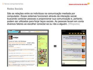 Redes Sociais São as relações entre os indivíduos na comunicação mediada por computador. Esses sistemas funcionam através da interação social, buscando conectar pessoas e proporcionar sua comunicação e, portanto, podem ser utilizados para forjar laços sociais. As pessoas levam em conta diversos fatores ao escolher conectar-se ou não a alguém.  (Wikipedia) = 3.  Novos comportamentos 