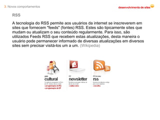 RSS A tecnologia do RSS permite aos usuários da internet se inscreverem em sites que fornecem "feeds" (fontes) RSS. Estes são tipicamente sites que mudam ou atualizam o seu conteúdo regularmente. Para isso, são utilizados Feeds RSS que recebem estas atualizações, desta maneira o usuário pode permanecer informado de diversas atualizações em diversos sites sem precisar visitá-los um a um.  (Wikipedia) 3.  Novos comportamentos 