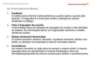 As 10 heurísticas de Nielsen 1.   Feedback O sistema deve informar continuamente ao usuário sobre o que ele está fazendo. 10 segundos é o limite para manter a atenção do usuário focalizada no diálogo. 2.   Falar a linguagem do usuário A terminologia deve ser baseada na linguagem do usuário e não orientada ao sistema. As informações devem ser organizadas conforme o modelo mental do usuário. 3.   Saídas claramente demarcadas O usuário controla o sistema, ele pode, a qualquer momento, abortar uma tarefa, ou desfazer uma operação e retornar ao estado anterior. 4.   Consistência Um mesmo comando ou ação deve ter sempre o mesmo efeito. A mesma operação deve ser apresentada na mesma localização e deve ser formatada/apresentada da mesma maneira para facilitar o reconhecimento. 4.  Material para desenvolvimento 