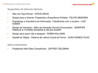 Sugestões de leituras básicas Não me Faça Pensar - STEVE KRUG Design para a Internet: Projetando a Experiência Perfeita - FELIPE MEMORIA  Ergodesign e Arquitetura de Informação: Trabalhando com o Usuário - LUIZ AGNER Design de Interação - Além da Interação Homem-Computador - JENNIFER PREECE & YVONNE ROGERS & HELEN SHARP  Design para quem não é designer - ROBIN WILLIAMS Gestalt do Objeto - Sistema de Leitura Visual da Forma - JOAO GOMES FILHO WEB STANDARDS Projetando Web Sites Compatíveis - JEFFREY ZELDMAN  4.  Material para desenvolvimento 