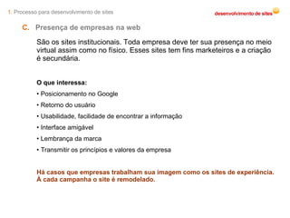 1.  Processo para desenvolvimento de sites C.   Presença de empresas na web  São os sites institucionais. Toda empresa deve ter sua presença no meio virtual assim como no físico. Esses sites tem fins marketeiros e a criação é secundária. O que interessa: Posicionamento no Google Retorno do usuário Usabilidade, facilidade de encontrar a informação Interface amigável Lembrança da marca Transmitir os princípios e valores da empresa Há casos que empresas trabalham sua imagem como os sites de experiência. À cada campanha o site é remodelado. 