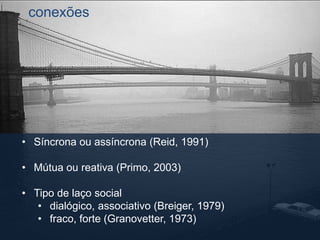 conexões 
• Síncrona ou assíncrona (Reid, 1991) 
• Mútua ou reativa (Primo, 2003) 
• Tipo de laço social 
• dialógico, associativo (Breiger, 1979) 
• fraco, forte (Granovetter, 1973) 
 