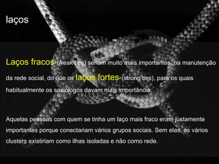 laços 
Laços fracos (weak ties) seriam muito mais importantes, na manutenção 
da rede social, do que os laços fortes (strong ties), para os quais 
habitualmente os sociólogos davam mais importância. 
Aquelas pessoas com quem se tinha um laço mais fraco eram justamente 
importantes porque conectariam vários grupos sociais. Sem elas, os vários 
clusters existiriam como ilhas isoladas e não como rede. 
 
