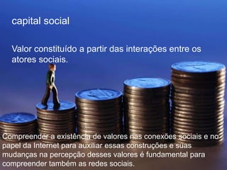 capital social 
Valor constituído a partir das interações entre os 
atores sociais. 
Compreender a existência de valores nas conexões sociais e no 
papel da Internet para auxiliar essas construções e suas 
mudanças na percepção desses valores é fundamental para 
compreender também as redes sociais. 
 