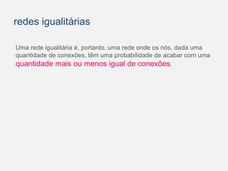 redes igualitárias 
Uma rede igualitária é, portanto, uma rede onde os nós, dada uma 
quantidade de conexões, têm uma probabilidade de acabar com uma 
quantidade mais ou menos igual de conexões. 
 