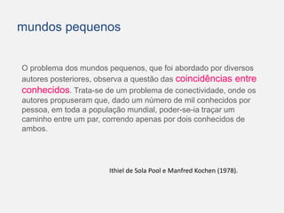 mundos pequenos 
O problema dos mundos pequenos, que foi abordado por diversos 
autores posteriores, observa a questão das coincidências entre 
conhecidos. Trata-se de um problema de conectividade, onde os 
autores propuseram que, dado um número de mil conhecidos por 
pessoa, em toda a população mundial, poder-se-ia traçar um 
caminho entre um par, correndo apenas por dois conhecidos de 
ambos. 
Ithiel de Sola Pool e Manfred Kochen (1978). 
 