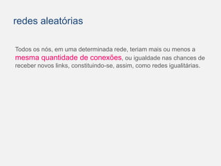 redes aleatórias 
Todos os nós, em uma determinada rede, teriam mais ou menos a 
mesma quantidade de conexões, ou igualdade nas chances de 
receber novos links, constituindo-se, assim, como redes igualitárias. 
 