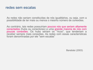 redes sem escalas 
As redes não seriam constituídas de nós igualitários, ou seja, com a 
possibilidade de ter mais ou menos o mesmo número de conexões. 
Ao contrário, tais redes possuiriam poucos nós que seriam altamente 
conectados (hubs ou conectores) e uma grande maioria de nós com 
poucas conexões. Os hubs seriam os "ricos", que tenderiam a 
receber sempre mais conexões. As redes com essas características 
foram denominadas por ele "sem escalas” 
Barabási (2003) 
 