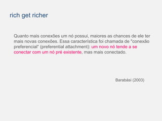 rich get richer 
Quanto mais conexões um nó possui, maiores as chances de ele ter 
mais novas conexões. Essa característica foi chamada de "conexão 
preferencial“ (preferential attachment): um novo nó tende a se 
conectar com um nó pré existente, mas mais conectado. 
Barabási (2003) 
 