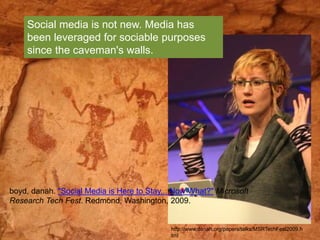 Social media is not new. Media has 
been leveraged for sociable purposes 
since the caveman's walls. 
boyd, danah. "Social Media is Here to Stay... Now What?" Microsoft 
Research Tech Fest. Redmond, Washington, 2009. 
http://www.danah.org/papers/talks/MSRTechFest2009.h 
tml 
 