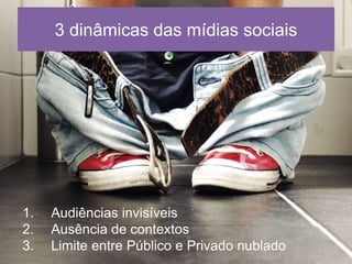 3 dinâmicas das mídias sociais 
1. Audiências invisíveis 
2. Ausência de contextos 
3. Limite entre Público e Privado nublado 
 