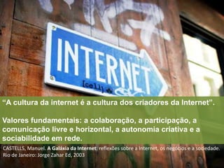 “A cultura da internet é a cultura dos criadores da Internet”. 
Valores fundamentais: a colaboração, a participação, a 
comunicação livre e horizontal, a autonomia criativa e a 
sociabilidade em rede. 
CASTELLS, Manuel. A Galáxia da Internet: reflexões sobre a Internet, os negócios e a sociedade. 
Rio de Janeiro: Jorge Zahar Ed, 2003 
 