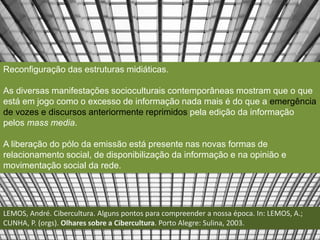 Reconfiguração das estruturas midiáticas. 
As diversas manifestações socioculturais contemporâneas mostram que o que 
está em jogo como o excesso de informação nada mais é do que a emergência 
de vozes e discursos anteriormente reprimidos pela edição da informação 
pelos mass media. 
A liberação do pólo da emissão está presente nas novas formas de 
relacionamento social, de disponibilização da informação e na opinião e 
movimentação social da rede. 
LEMOS, André. Cibercultura. Alguns pontos para compreender a nossa época. In: LEMOS, A.; 
CUNHA, P. (orgs). Olhares sobre a Cibercultura. Porto Alegre: Sulina, 2003. 
 