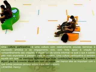Uma cultura participativa é uma cultura com relativamente poucas barreiras à 
expressão artística e ao engajamento civil, com forte apoio à criação e 
compartilhamento das criações, e algum tipo de tutoria informal na qual o que é sabido 
pelo mais experiente é passado para os novatos. Uma cultura participativa é também 
aquela em que os membros acreditam que suas contribuições importam, e sentem 
algum grau de conexão social uns com os outros (ao menos eles se importam com o 
que outras pessoas pensam sobre o que eles criaram). 
(JENKINS, Henry) 
 