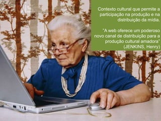 Contexto cultural que permite a 
participação na produção e na 
distribuição da mídia. 
”A web oferece um poderoso 
novo canal de distribuição para a 
produção cultural amadora” 
(JENKINS, Henry) 
 