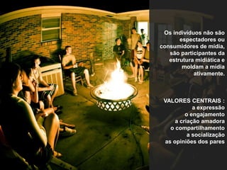 Os indivíduos não são 
espectadores ou 
consumidores de mídia, 
são participantes da 
estrutura midiática e 
moldam a mídia 
ativamente. 
VALORES CENTRAIS : 
a expressão 
o engajamento 
a criação amadora 
o compartilhamento 
a socialização 
as opiniões dos pares 
 