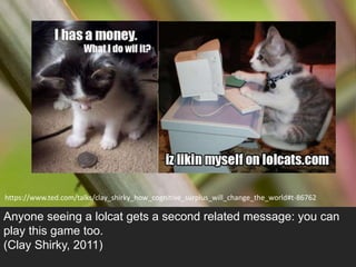 https://www.ted.com/talks/clay_shirky_how_cognitive_surplus_will_change_the_world#t-86762 
Anyone seeing a lolcat gets a second related message: you can 
play this game too. 
(Clay Shirky, 2011) 
 