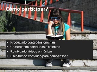 Como participar? 
• Produzindo conteúdos originais 
• Comentando conteúdos existentes 
• Remixando vídeos e músicas 
• Escolhendo conteúdo para compartilhar 
 