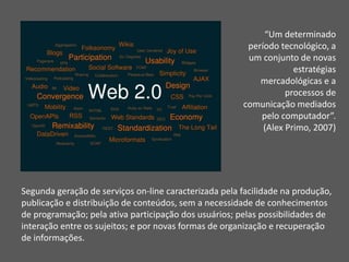 “Um determinado 
período tecnológico, a 
um conjunto de novas 
estratégias 
mercadológicas e a 
processos de 
comunicação mediados 
pelo computador”. 
(Alex Primo, 2007) 
Segunda geração de serviços on-line caracterizada pela facilidade na produção, 
publicação e distribuição de conteúdos, sem a necessidade de conhecimentos 
de programação; pela ativa participação dos usuários; pelas possibilidades de 
interação entre os sujeitos; e por novas formas de organização e recuperação 
de informações. 
 