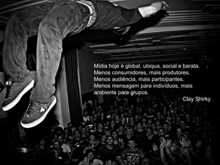 Mídia hoje é global, ubiqua, social e barata. 
Menos consumidores, mais produtores. 
Menos audiência, mais participantes. 
Menos mensagem para indivíduos, mais 
ambiente para grupos. 
Clay Shirky 
 
