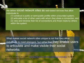 We define social network sites as web-based services that allow 
individuals to 
(1) construct a public or semi-public profile within a bounded system, 
(2) articulate a list of other users with whom they share a connection, and 
(3) view and traverse their list of connections and those made by others 
within the system. 
What makes social network sites unique is not that they allow 
individuals to meet strangers, but rather that they enable users 
to articulate and make visible their social 
networks. 
boyd, d. m. and Ellison, N. B. (2007), Social Network Sites: Definition, History, and Scholarship. Journal of 
Computer-Mediated Communication, 13: 210–230 
 